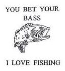 YOU BET YOUR BASS I LOVE FISHING