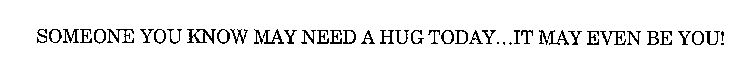 SOMEONE YOU KNOW NEEDS A HUG TODAY...IT MAY EVEN BE YOU!