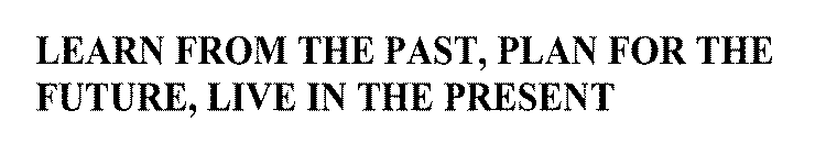 LEARN FROM THE PAST, PLAN FOR THE FUTURE, LIVE IN THE PRESENT