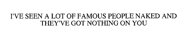I'VE SEEN A LOT OF FAMOUS PEOPLE NAKED AND THEY'VE GOT NOTHING ON YOU