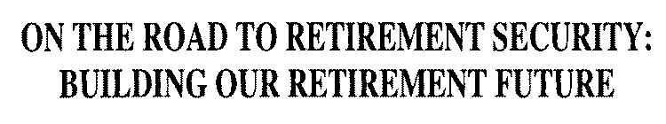 ON THE ROAD TO RETIREMENT SECURITY: BUILDING OUR RETIREMENT FUTURE