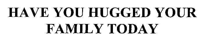 HAVE YOU HUGGED YOUR FAMILY TODAY