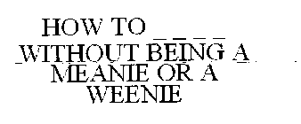 HOW TO _ _ _ _ WITHOUT BEING A MEANIE OR A WEENIE