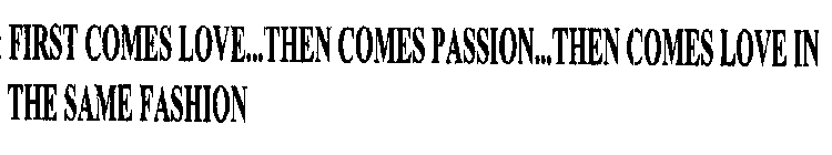 FIRST COMES LOVE...THEN COMES PASSION...THEN COMES LOVE IN THE SAME FASHION