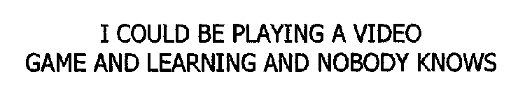 I COULD BE PLAYING A VIDEO GAME AND LEARNING AND NOBODY KNOWS