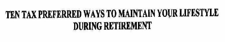 TEN TAX PREFERRED WAYS TO MAINTAIN YOUR LIFESTYLE DURING RETIREMENT