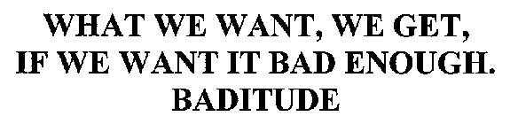 WHAT WE WANT, WE GET, IF WE WANT IT BAD ENOUGH. BADITUDE