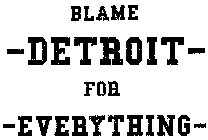 BLAME DETROIT FOR EVERYTHING