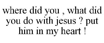 WHERE DID YOU , WHAT DID YOU DO WITH JESUS ? PUT HIM IN MY HEART !