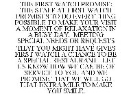 THE FIRST WATCH PROMISE: THE STAFF AT FIRST WATCH PROMISES TO DO EVERYTHING POSSIBLE TO MAKE YOUR VISIT A MOMENT OF RELAXATION IN A BUSY DAY. MEETING SPECIAL NEEDS OR REQUESTS THAT YOU MIGHT HAVE GIVE