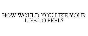 HOW WOULD YOU LIKE YOUR LIFE TO FEEL?
