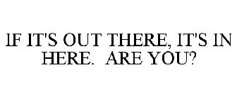 IF IT'S OUT THERE, IT'S IN HERE. ARE YOU?