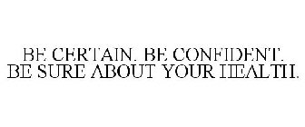 BE CERTAIN. BE CONFIDENT. BE SURE ABOUT YOUR HEALTH.