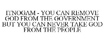 ITNOGAM - YOU CAN REMOVE GOD FROM THE GOVERNMENT BUT YOU CAN NEVER TAKE GOD FROM THE PEOPLE