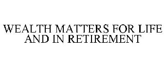 WEALTH MATTERS FOR LIFE AND IN RETIREMENT