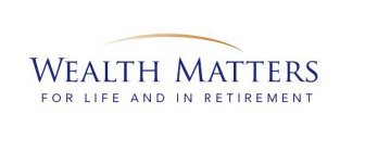 WEALTH MATTERS FOR LIFE AND IN RETIREMENT