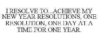 I RESOLVE TO...ACHIEVE MY NEW YEAR RESOLUTIONS, ONE RESOLUTION, ONE DAY AT A TIME FOR ONE YEAR.