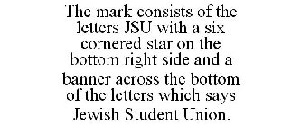 THE MARK CONSISTS OF THE LETTERS JSU WITH A SIX CORNERED STAR ON THE BOTTOM RIGHT SIDE AND A BANNER ACROSS THE BOTTOM OF THE LETTERS WHICH SAYS JEWISH STUDENT UNION.