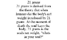 21 GRAMS 21 GRAMS IS DERIVED FROM THE THEORY THAT WHEN HUMANS DIE THE BODY'S NET WEIGHT IS REDUCED BY 21 GRAMS. AT THE MOMENT OF DEATH THE SOUL LEAVS THE BODY. 21 GRAMS IS THE SOULS NET WEIGHT. 