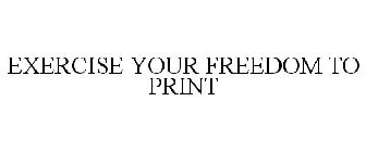 EXERCISE YOUR FREEDOM TO PRINT