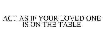 ACT AS IF YOUR LOVED ONE IS ON THE TABLE