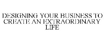 DESIGNING YOUR BUSINESS TO CREATE AN EXTRAORDINARY LIFE