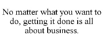 NO MATTER WHAT YOU WANT TO DO, GETTING IT DONE IS ALL ABOUT BUSINESS.