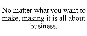 NO MATTER WHAT YOU WANT TO MAKE, MAKING IT IS ALL ABOUT BUSINESS.