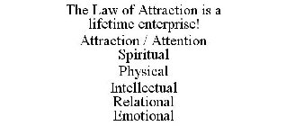 THE LAW OF ATTRACTION IS A LIFETIME ENTERPRISE! ATTRACTION / ATTENTION SPIRITUAL PHYSICAL INTELLECTUAL RELATIONAL EMOTIONAL