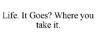 LIFE. IT GOES? WHERE YOU TAKE IT.