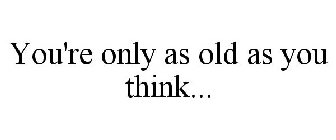 YOU'RE ONLY AS OLD AS YOU THINK...