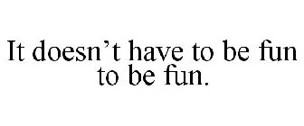 IT DOESN'T HAVE TO BE FUN TO BE FUN.