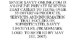 SENIOR SAVVY ONLINE.COM IS AN ONLINE PRIVATE BUSINESS THAT CATERS TO THOSE OVER 55 OFFERING PRODUCTS, SERVICES AND INFORMATION THAT FOCUSES ON SOPHISTICATED, SAVVY LIFESTYLES. (TRADEMARK LOGO TO BE FI