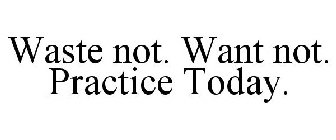 WASTE NOT. WANT NOT. PRACTICE TODAY.