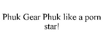 PHUK GEAR PHUK LIKE A PORN STAR!