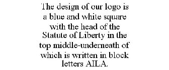 THE DESIGN OF OUR LOGO IS A BLUE AND WHITE SQUARE WITH THE HEAD OF THE STATUTE OF LIBERTY IN THE TOP MIDDLE-UNDERNEATH OF WHICH IS WRITTEN IN BLOCK LETTERS AILA.