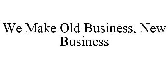 WE MAKE OLD BUSINESS, NEW BUSINESS