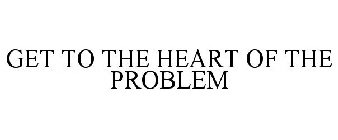 GET TO THE HEART OF THE PROBLEM