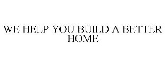 WE HELP YOU BUILD A BETTER HOME