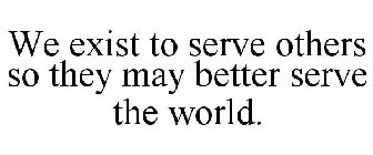 WE EXIST TO SERVE OTHERS SO THEY MAY BETTER SERVE THE WORLD.