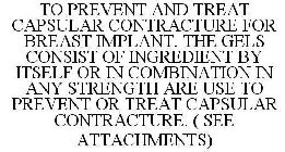 TO PREVENT AND TREAT CAPSULAR CONTRACTURE FOR BREAST IMPLANT. THE GELS CONSIST OF INGREDIENT BY ITSELF OR IN COMBINATION IN ANY STRENGTH ARE USE TO PREVENT OR TREAT CAPSULAR CONTRACTURE. ( SEE ATTACHM