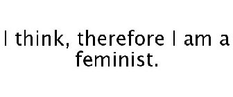 I THINK, THEREFORE I AM A FEMINIST.