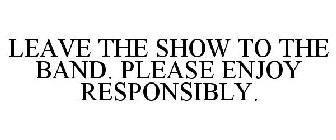 LEAVE THE SHOW TO THE BAND. PLEASE ENJOY RESPONSIBLY.
