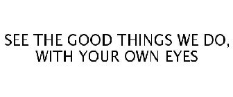 SEE THE GOOD THINGS WE DO, WITH YOUR OWN EYES