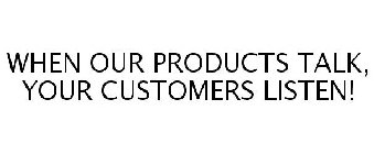 WHEN OUR PRODUCTS TALK, YOUR CUSTOMERS LISTEN!