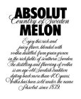 ABSOLUT COUNTRY OF SWEDEN MELON ENJOY THIS RICH AND JUICY FLAVOR, BLENDED WITH VODKA DISTILLED FROM GRAIN GROWN IN THE RICH FIELDS OF SOUTHERN SWEDEN. THE DISTILLING AND FLAVORING OF VODKA IS AN AGE-O