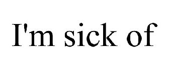 I'M SICK OF