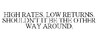 HIGH RATES. LOW RETURNS. SHOULDN'T IT BE THE OTHER WAY AROUND.