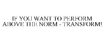 IF YOU WANT TO PERFORM ABOVE THE NORM - TRANSFORM!