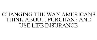 CHANGING THE WAY AMERICANS THINK ABOUT, PURCHASE AND USE LIFE INSURANCE